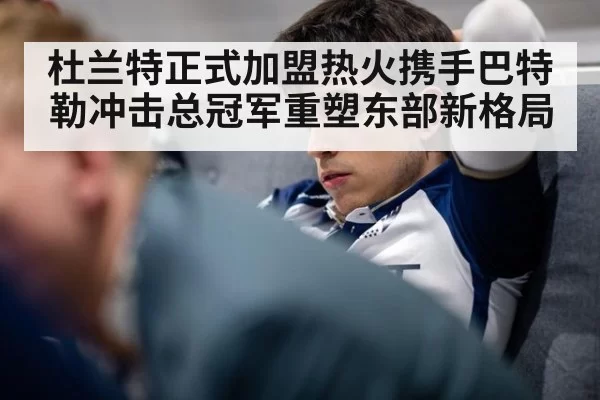 杜兰特正式加盟热火携手巴特勒冲击总冠军重塑东部新格局