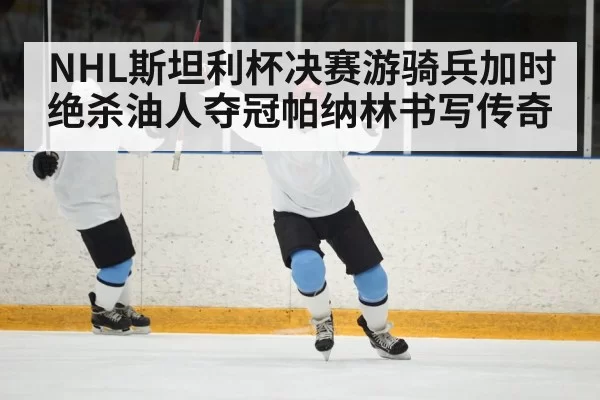 NHL斯坦利杯决赛游骑兵加时绝杀油人夺冠帕纳林书写传奇