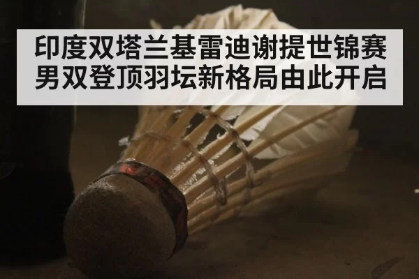 印度双塔兰基雷迪谢提世锦赛男双登顶羽坛新格局由此开启