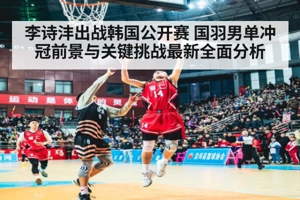 李诗沣出战韩国公开赛 国羽男单冲冠前景与关键挑战最新全面分析